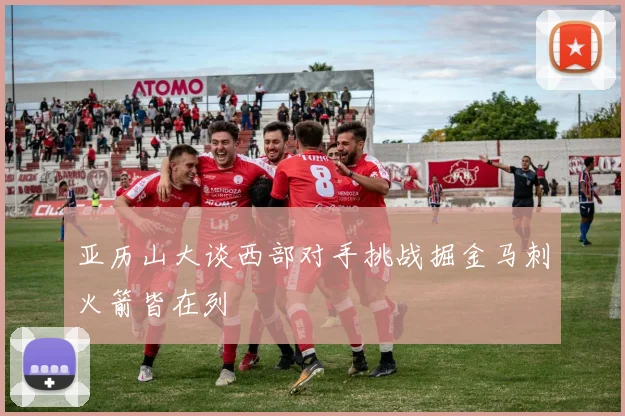 亚历山大谈西部对手挑战掘金马刺火箭皆在列