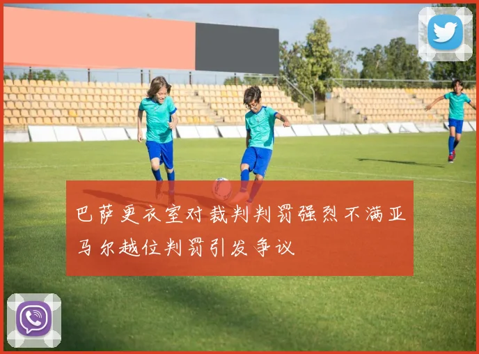 巴萨更衣室对裁判判罚强烈不满亚马尔越位判罚引发争议