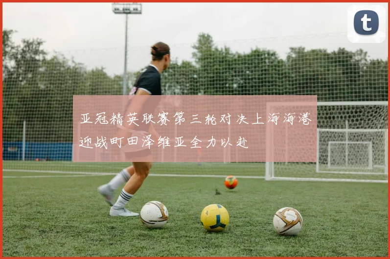 亚冠精英联赛第三轮对决上海海港迎战町田泽维亚全力以赴