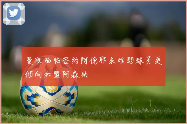 曼联面临签约阿德耶米难题球员更倾向加盟阿森纳