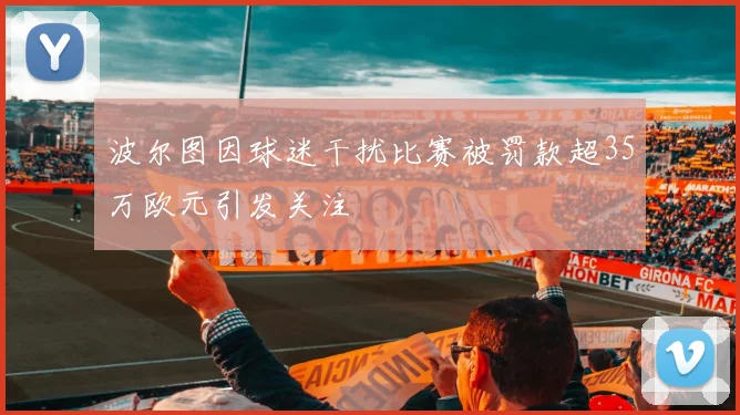 波尔图因球迷干扰比赛被罚款超35万欧元引发关注