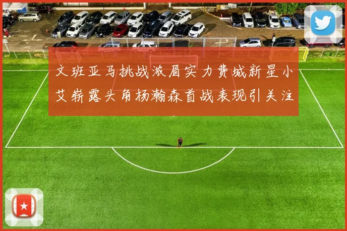 文班亚马挑战浓眉实力费城新星小艾崭露头角杨瀚森首战表现引关注