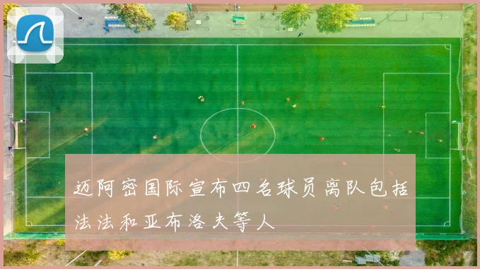 迈阿密国际宣布四名球员离队包括法法和亚布洛夫等人
