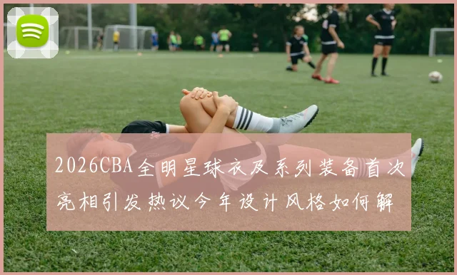 2026CBA全明星球衣及系列装备首次亮相引发热议今年设计风格如何解析