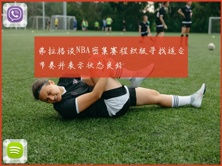 弗拉格谈NBA密集赛程积极寻找适合节奏并表示状态良好