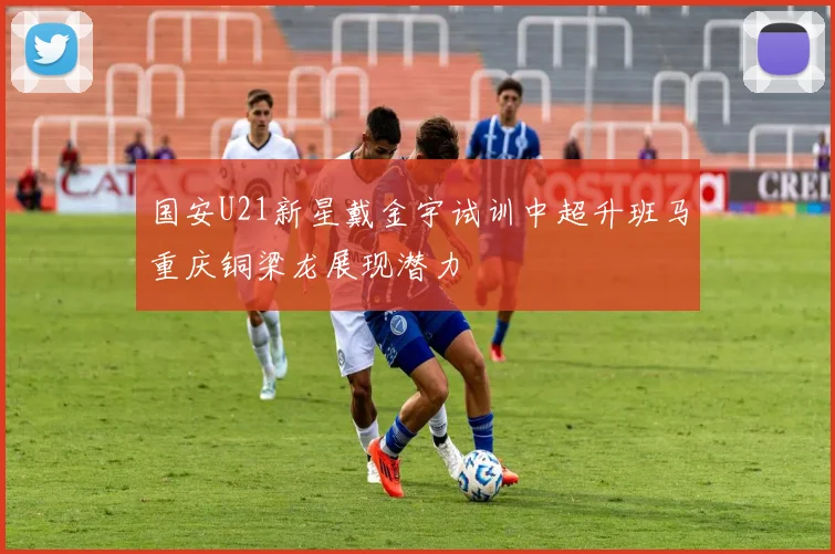 国安U21新星戴金宇试训中超升班马重庆铜梁龙展现潜力