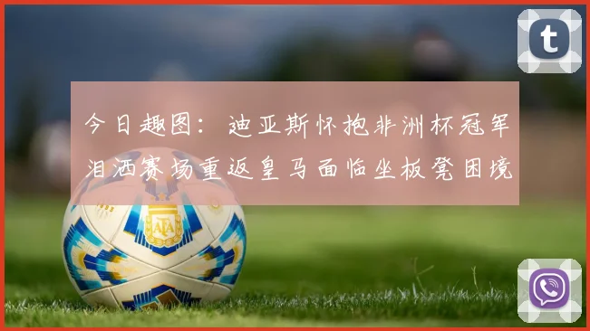 今日趣图：迪亚斯怀抱非洲杯冠军泪洒赛场重返皇马面临坐板凳困境