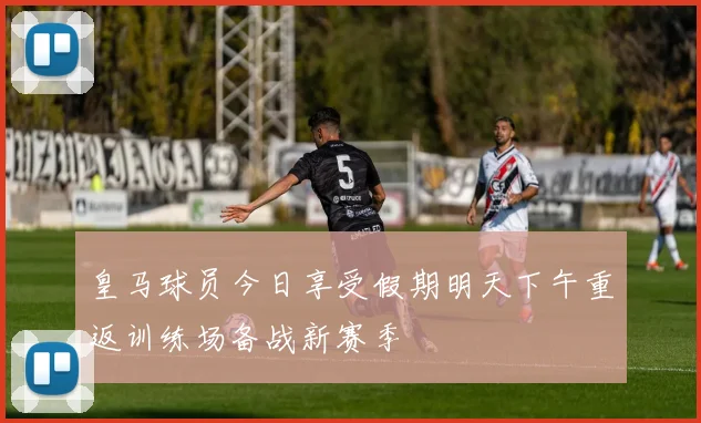 皇马球员今日享受假期明天下午重返训练场备战新赛季