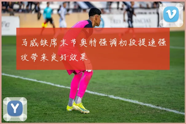 马威缺席末节奥特强调初段提速强攻带来良好效果