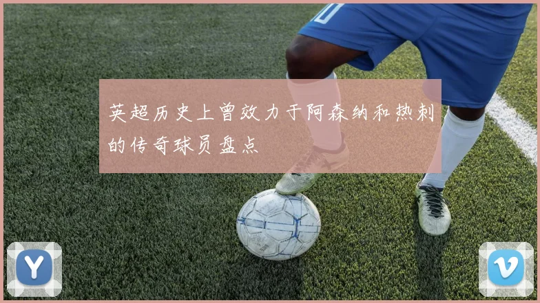 英超历史上曾效力于阿森纳和热刺的传奇球员盘点