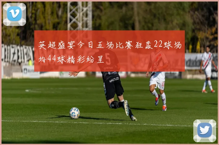 英超盛宴今日五场比赛狂轰22球场均44球精彩纷呈