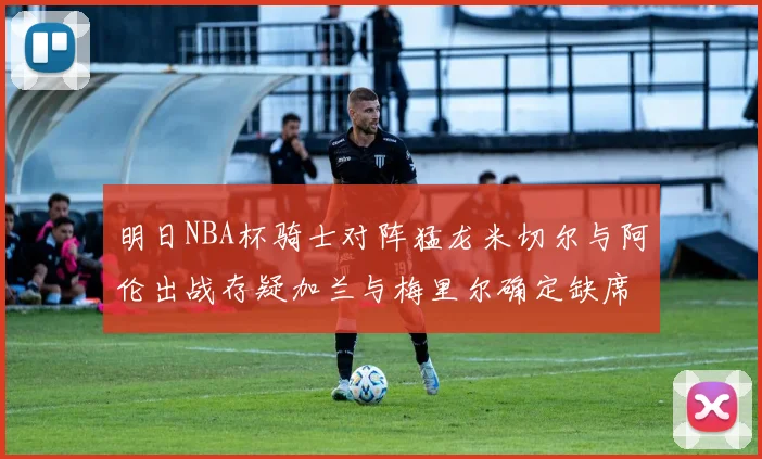 明日NBA杯骑士对阵猛龙米切尔与阿伦出战存疑加兰与梅里尔确定缺席