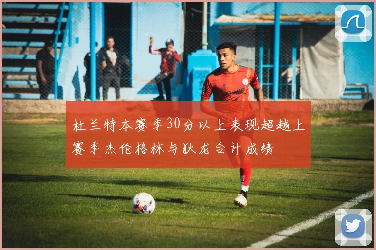 杜兰特本赛季30分以上表现超越上赛季杰伦格林与狄龙合计成绩